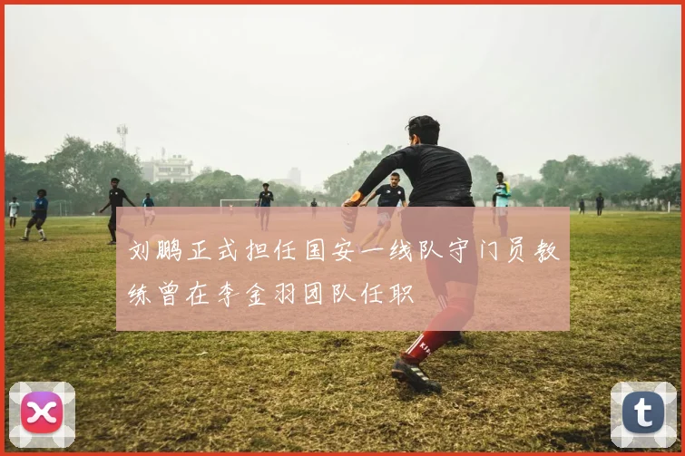 刘鹏正式担任国安一线队守门员教练曾在李金羽团队任职