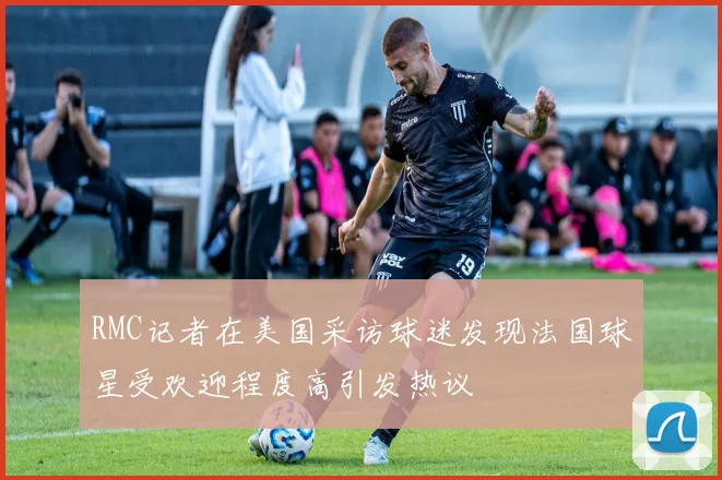 RMC记者在美国采访球迷发现法国球星受欢迎程度高引发热议