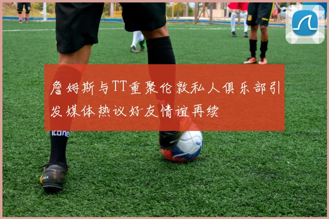 詹姆斯与TT重聚伦敦私人俱乐部引发媒体热议好友情谊再续