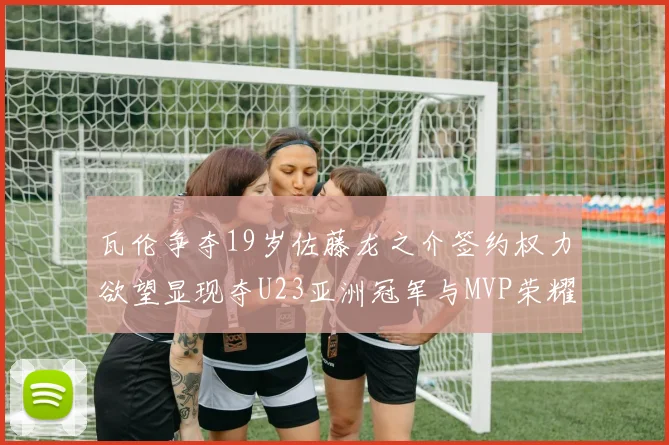 瓦伦争夺19岁佐藤龙之介签约权力欲望显现夺U23亚洲冠军与MVP荣耀