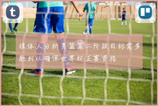 媒体人分析男篮第二阶段目标需多胜利以确保世界杯正赛资格