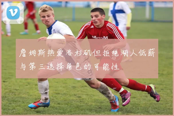 詹姆斯热爱洛杉矶但拒绝湖人低薪与第三选择角色的可能性