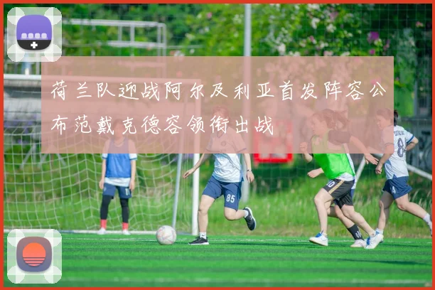荷兰队迎战阿尔及利亚首发阵容公布范戴克德容领衔出战
