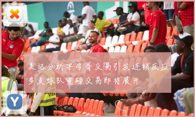 美记分析字母哥交易引发连锁反应多支球队重磅交易即将展开