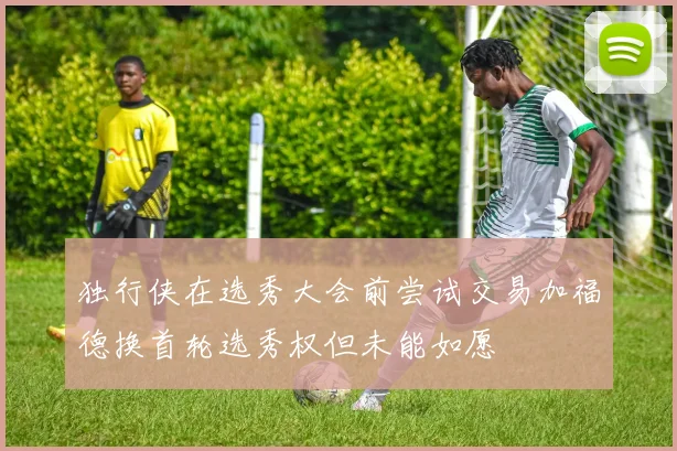 独行侠在选秀大会前尝试交易加福德换首轮选秀权但未能如愿