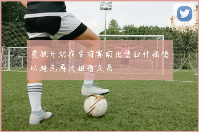 曼联计划在季前赛前出售拉什福德以避免再次租借交易