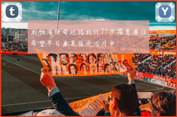 利物浦传奇达格利什75岁罹患癌症希望早日康复接受治疗中